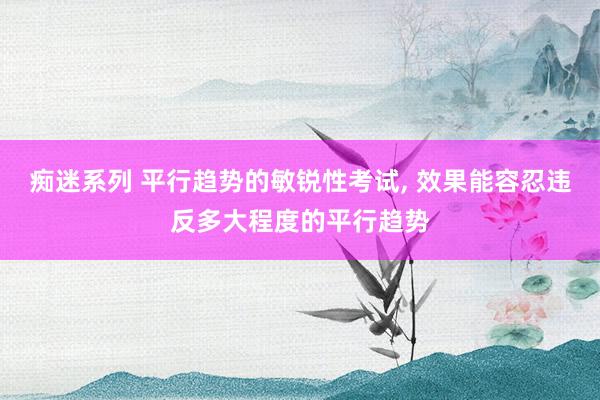 痴迷系列 平行趋势的敏锐性考试， 效果能容忍违反多大程度的平行趋势