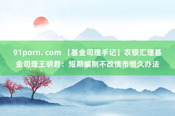 91porn. com 【基金司理手记】农银汇理基金司理王明君：短期编削不改债市恒久办法