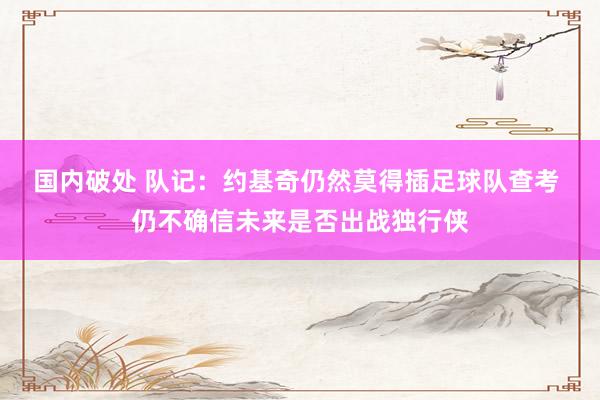 国内破处 队记：约基奇仍然莫得插足球队查考 仍不确信未来是否出战独行侠