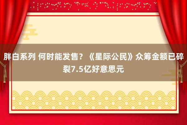 胖白系列 何时能发售？《星际公民》众筹金额已碎裂7.5亿好意思元