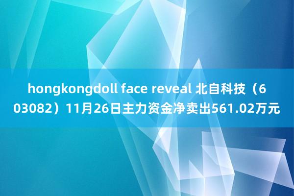 hongkongdoll face reveal 北自科技（603082）11月26日主力资金净卖出561.02万元