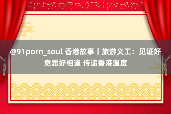 @91porn_soul 香港故事丨旅游义工：见证好意思好相逢 传递香港温度