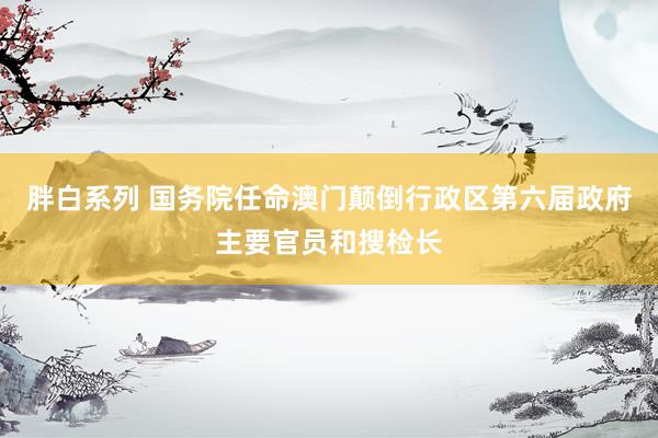 胖白系列 国务院任命澳门颠倒行政区第六届政府主要官员和搜检长