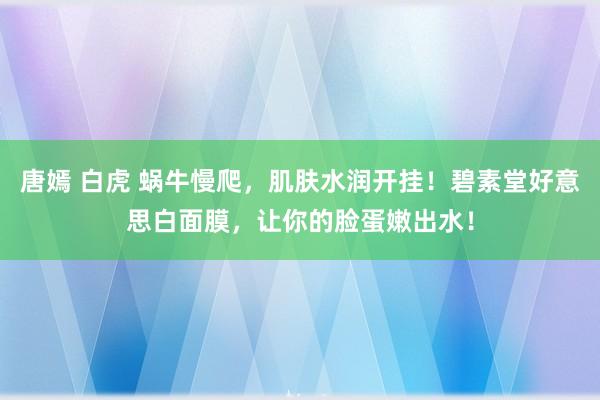 唐嫣 白虎 蜗牛慢爬，肌肤水润开挂！碧素堂好意思白面膜，让你的脸蛋嫩出水！