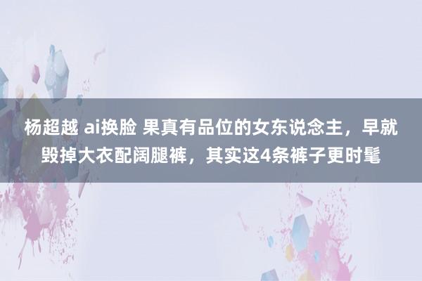 杨超越 ai换脸 果真有品位的女东说念主，早就毁掉大衣配阔腿裤，其实这4条裤子更时髦