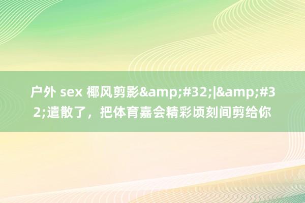 户外 sex 椰风剪影&#32;|&#32;遣散了，<a href=