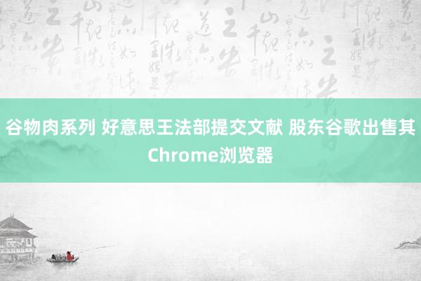 谷物肉系列 好意思王法部提交文献 股东谷歌出售其Chrome浏览器