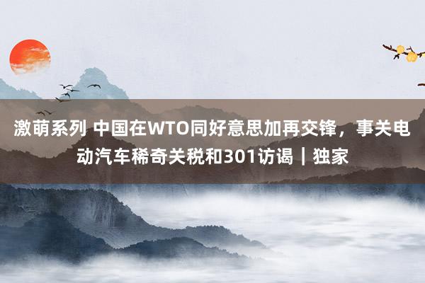 激萌系列 中国在WTO同好意思加再交锋，事关电动汽车稀奇关税和301访谒｜独家