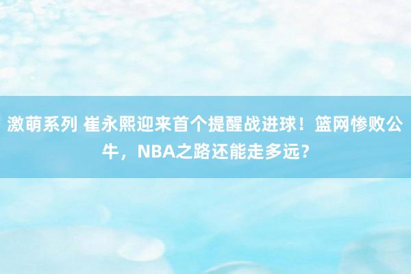 激萌系列 崔永熙迎来首个提醒战进球！篮网惨败公牛，NBA之路还能走多远？