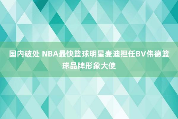 国内破处 NBA最快篮球明星麦迪担任BV伟德篮球品牌形象大使