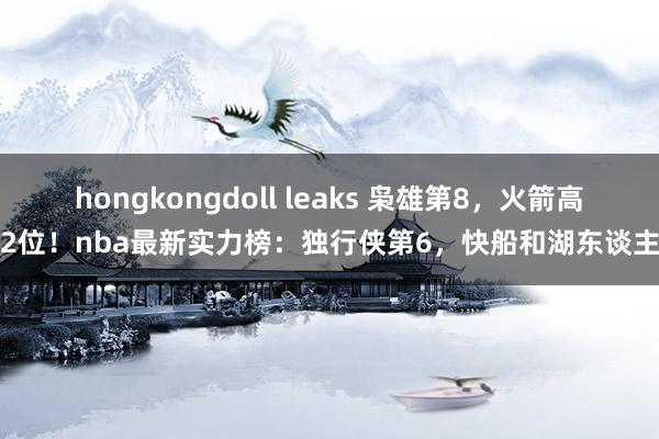 hongkongdoll leaks 枭雄第8，火箭高潮2位！nba最新实力榜：独行侠第6，快船和湖东谈主呢