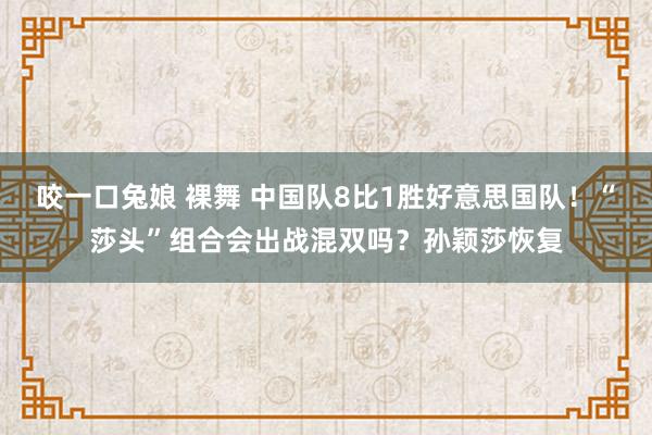 咬一口兔娘 裸舞 中国队8比1胜好意思国队！“莎头”组合会出战混双吗？孙颖莎恢复