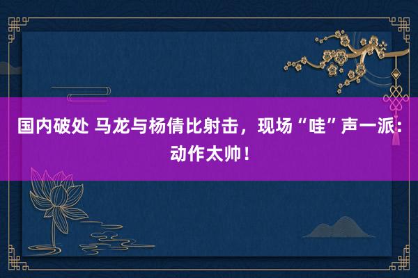 国内破处 马龙与杨倩比射击，现场“哇”声一派：动作太帅！