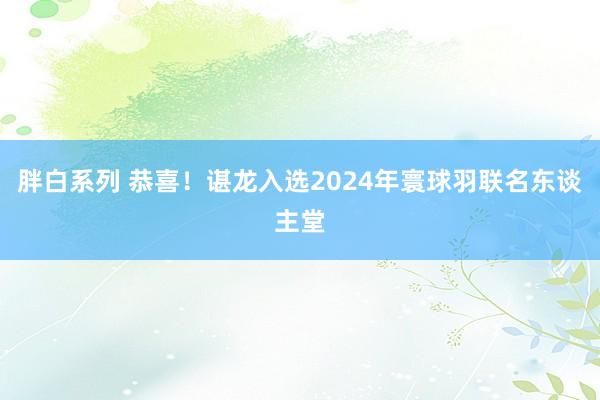 胖白系列 恭喜！谌龙入选2024年寰球羽联名东谈主堂