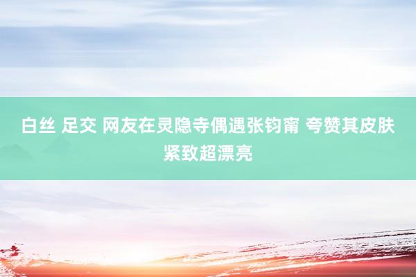 白丝 足交 网友在灵隐寺偶遇张钧甯 夸赞其皮肤紧致超漂亮