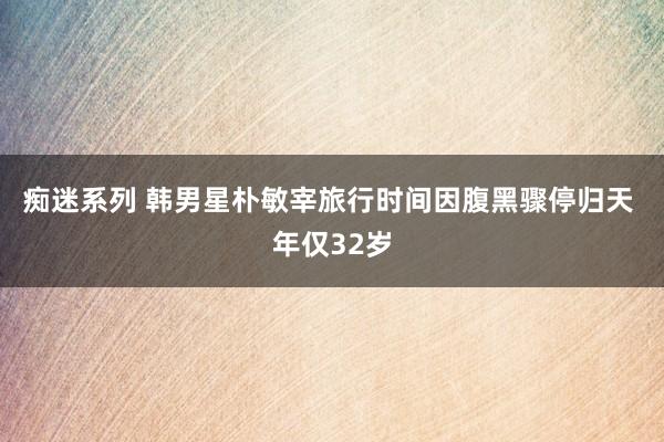 痴迷系列 韩男星朴敏宰旅行时间因腹黑骤停归天 年仅32岁