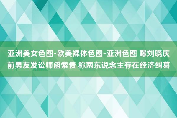 亚洲美女色图-欧美裸体色图-亚洲色图 曝刘晓庆前男友发讼师函索债 称两东说念主存在经济纠葛