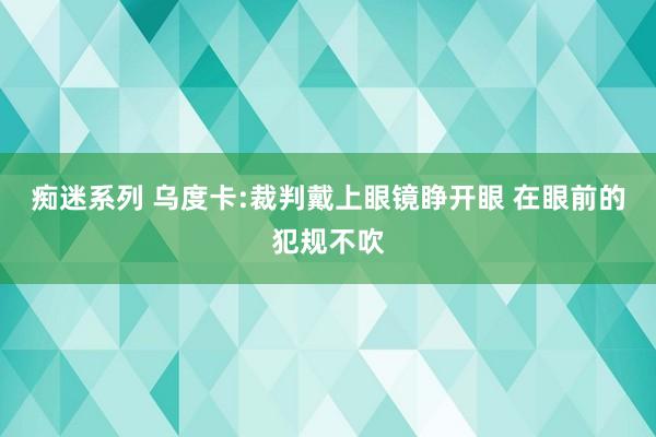 痴迷系列 乌度卡:裁判戴上眼镜睁开眼 在眼前的犯规不吹