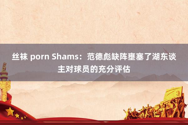 丝袜 porn Shams：范德彪缺阵壅塞了湖东谈主对球员的充分评估