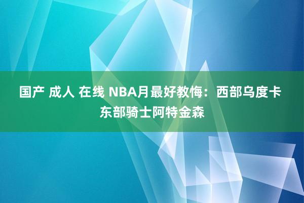 国产 成人 在线 NBA月最好教悔：西部乌度卡 东部骑士阿特金森