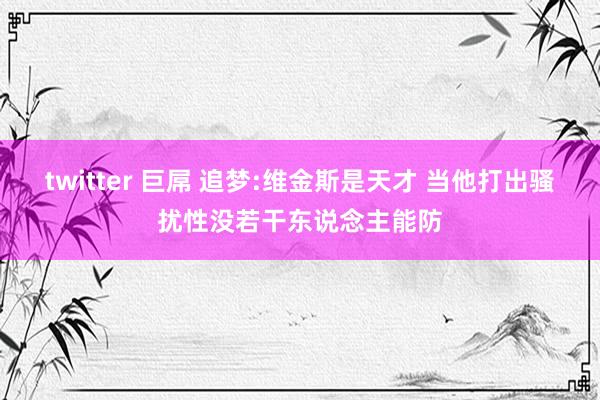 twitter 巨屌 追梦:维金斯是天才 当他打出骚扰性没若干东说念主能防