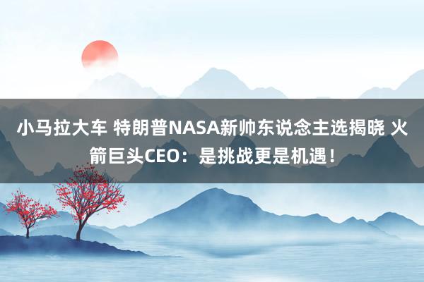 小马拉大车 特朗普NASA新帅东说念主选揭晓 火箭巨头CEO：是挑战更是机遇！