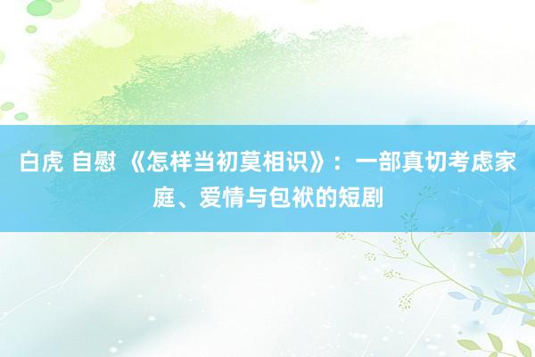 白虎 自慰 《怎样当初莫相识》：一部真切考虑家庭、爱情与包袱的短剧