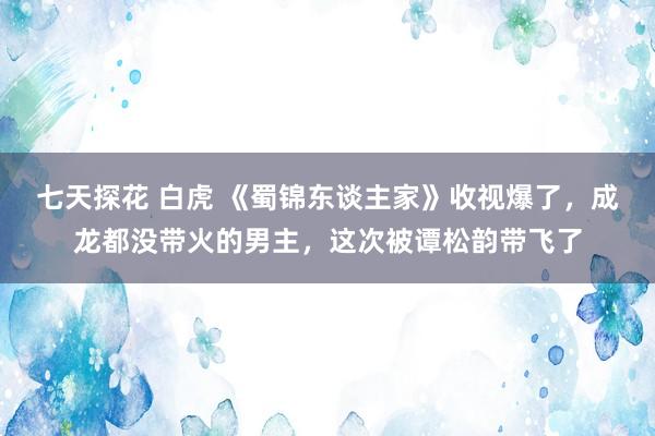 七天探花 白虎 《蜀锦东谈主家》收视爆了，成龙都没带火的男主，这次被谭松韵带飞了