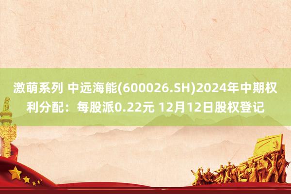 激萌系列 中远海能(600026.SH)2024年中期权利分配：每股派0.22元 12月12日股权登记