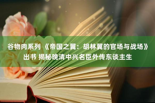 谷物肉系列 《帝国之翼：胡林翼的官场与战场》出书 揭秘晚清中兴名臣外传东谈主生