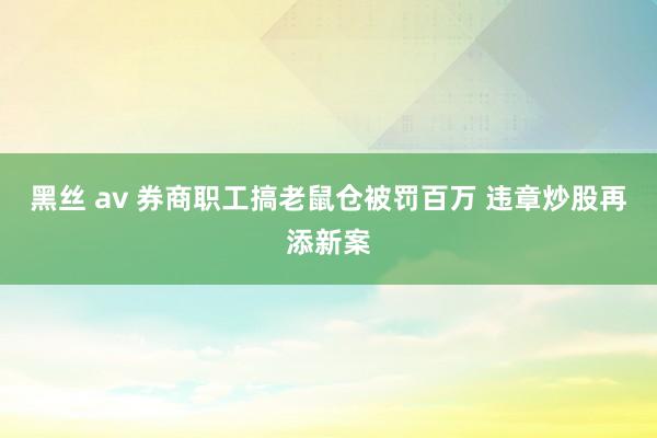 黑丝 av 券商职工搞老鼠仓被罚百万 违章炒股再添新案