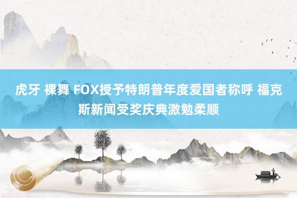 虎牙 裸舞 FOX授予特朗普年度爱国者称呼 福克斯新闻受奖庆典激勉柔顺