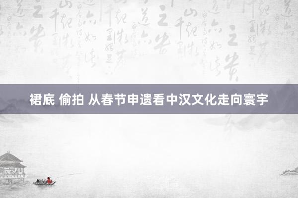 裙底 偷拍 从春节申遗看中汉文化走向寰宇