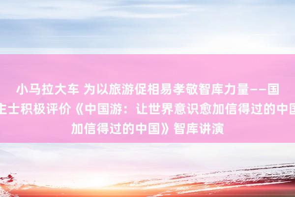 小马拉大车 为以旅游促相易孝敬智库力量——国表里东说念主士积极评价《中国游：让世界意识愈加信得过的中国》智库讲演