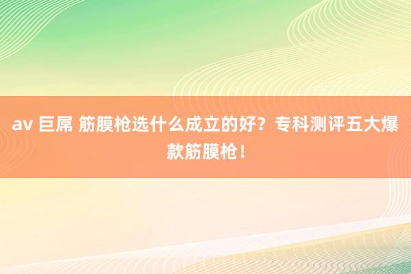 av 巨屌 筋膜枪选什么成立的好？专科测评五大爆款筋膜枪！