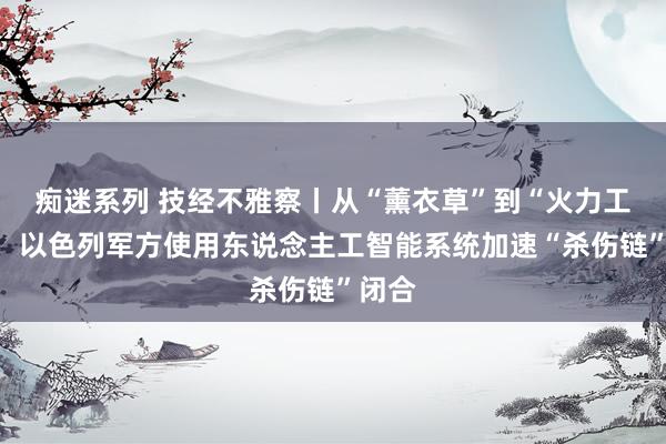 痴迷系列 技经不雅察丨从“薰衣草”到“火力工场”：以色列军方使用东说念主工智能系统加速“杀伤链”闭合