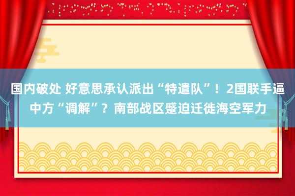 国内破处 好意思承认派出“特遣队”！2国联手逼中方“调解”？南部战区蹙迫迁徙海空军力