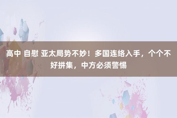 高中 自慰 亚太局势不妙！多国连络入手，个个不好拼集，中方必须警惕