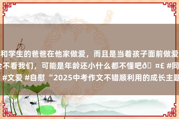 和学生的爸爸在他家做爱，而且是当着孩子面前做爱，太刺激了，孩子完全不看我们，可能是年龄还小什么都不懂吧🤣 #同城 #文爱 #自慰 “2025中考作文不错顺利用的成长主题满分开端收尾，抄下来”