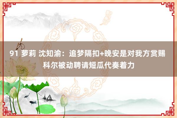 91 萝莉 沈知渝：追梦隔扣+晚安是对我方赏赐 科尔被动聘请短瓜代奏着力