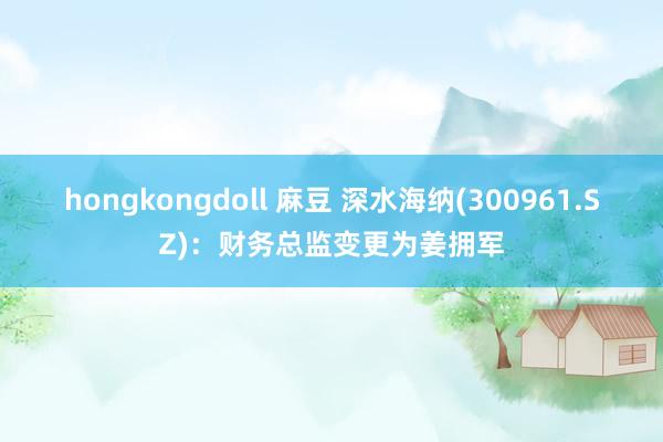 hongkongdoll 麻豆 深水海纳(300961.SZ)：财务总监变更为姜拥军