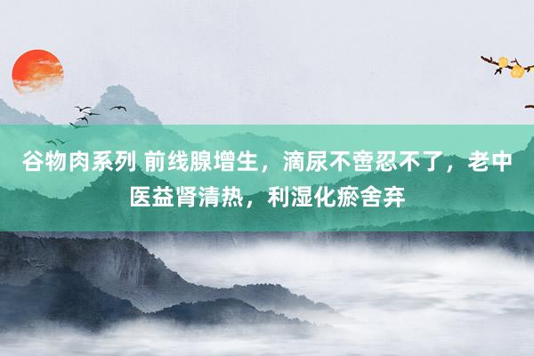 谷物肉系列 前线腺增生，滴尿不啻忍不了，老中医益肾清热，利湿化瘀舍弃