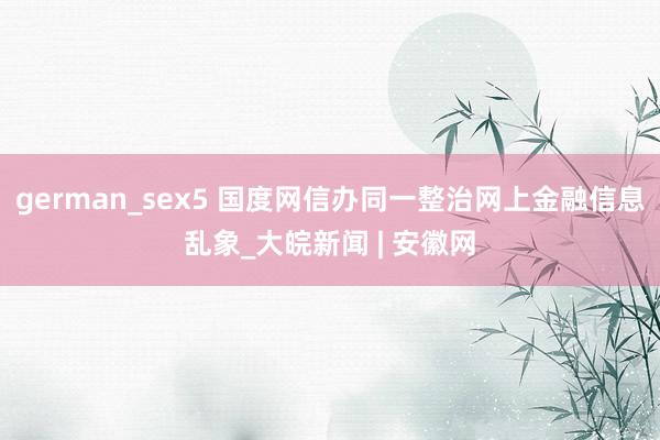 german_sex5 国度网信办同一整治网上金融信息乱象_大皖新闻 | 安徽网