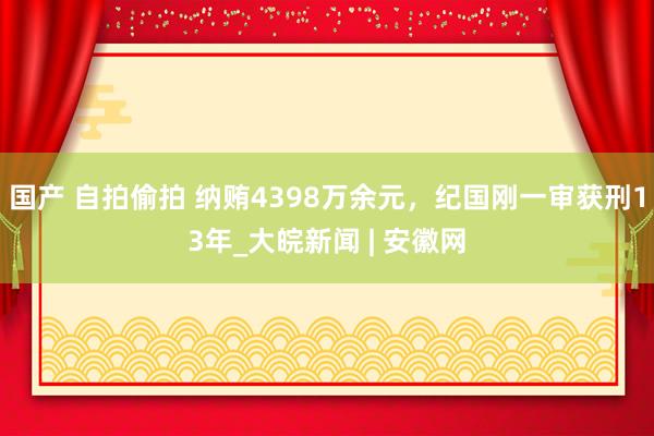 国产 自拍偷拍 纳贿4398万余元，纪国刚一审获刑13年_大皖新闻 | 安徽网