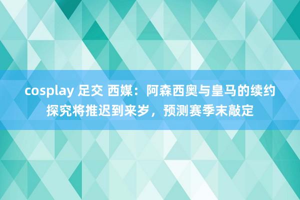 cosplay 足交 西媒：阿森西奥与皇马的续约探究将推迟到来岁，预测赛季末敲定