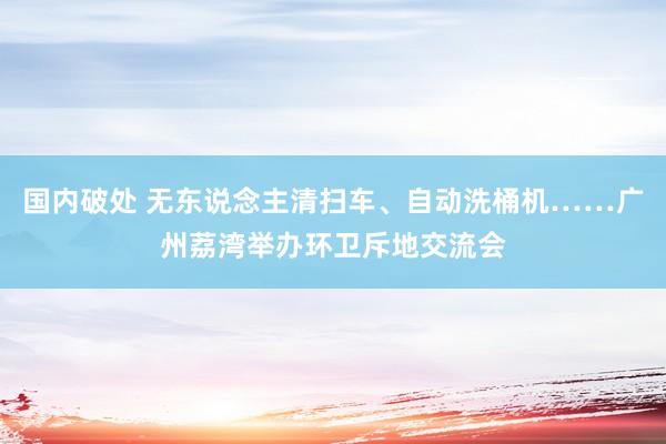 国内破处 无东说念主清扫车、自动洗桶机……广州荔湾举办环卫斥地交流会