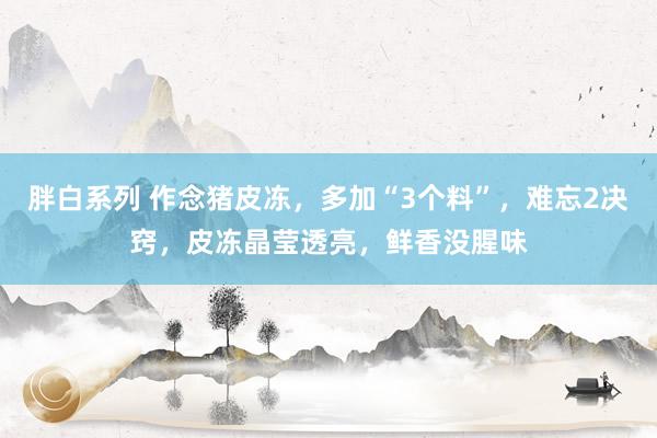 胖白系列 作念猪皮冻，多加“3个料”，难忘2决窍，皮冻晶莹透亮，鲜香没腥味