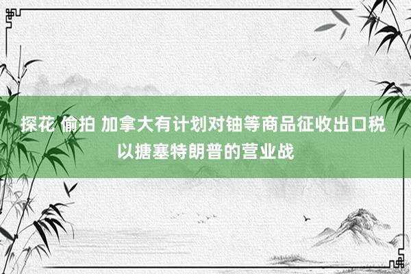 探花 偷拍 加拿大有计划对铀等商品征收出口税 以搪塞特朗普的营业战