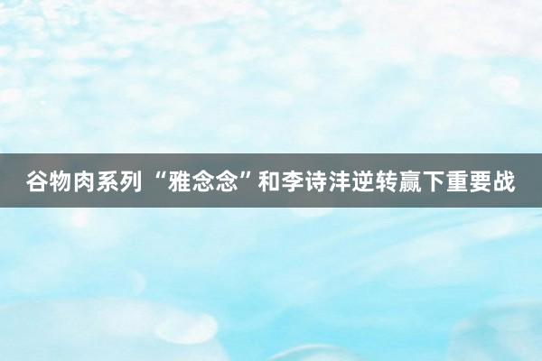 谷物肉系列 “雅念念”和李诗沣逆转赢下重要战