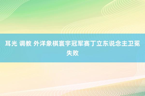 耳光 调教 外洋象棋寰宇冠军赛丁立东说念主卫冕失败